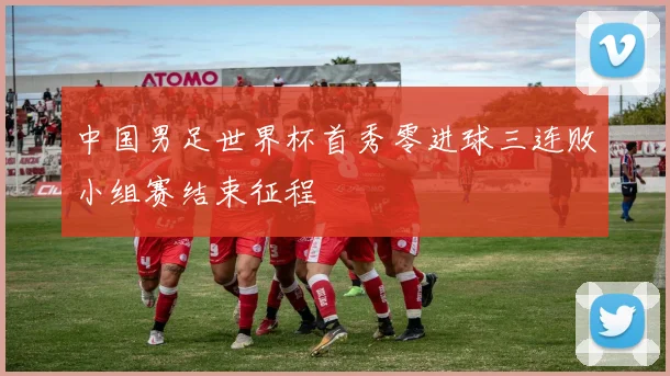 中国男足世界杯首秀零进球三连败小组赛结束征程