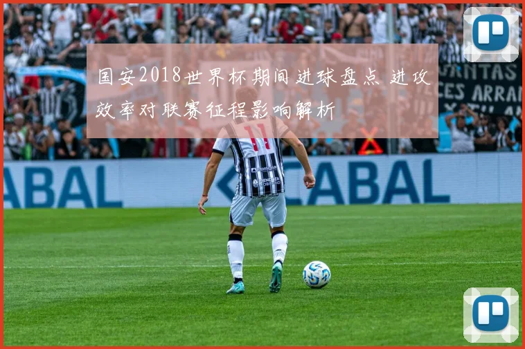 国安2018世界杯期间进球盘点 进攻效率对联赛征程影响解析