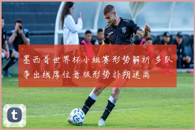 墨西哥世界杯小组赛形势解析 多队争出线席位晋级形势扑朔迷离