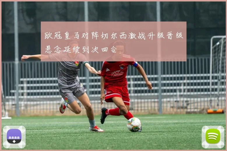 欧冠皇马对阵切尔西激战升级晋级悬念延续到次回合
