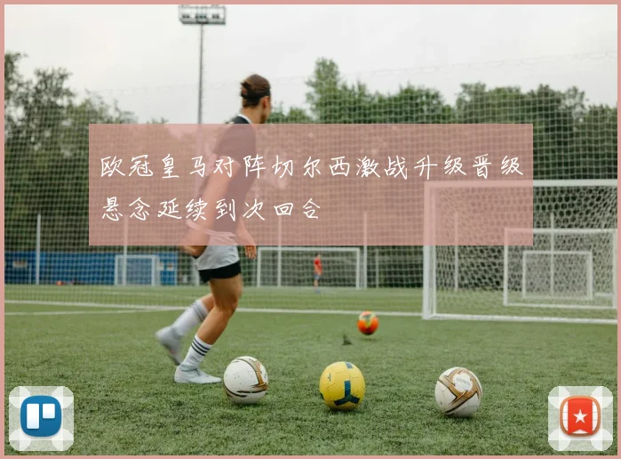 欧冠皇马对阵切尔西激战升级晋级悬念延续到次回合