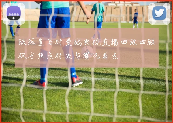 欧冠皇马对曼城央视直播回放回顾双方焦点对决与赛况看点