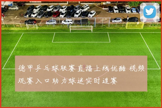 德甲乒乓球联赛直播上线优酷 视频观赛入口助力球迷实时追赛