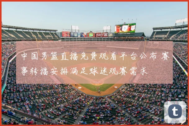 中国男篮直播免费观看平台公布 赛事转播安排满足球迷观赛需求