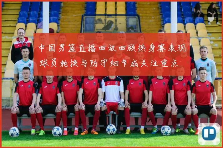 中国男篮直播回放回顾热身赛表现 球员轮换与防守细节成关注重点