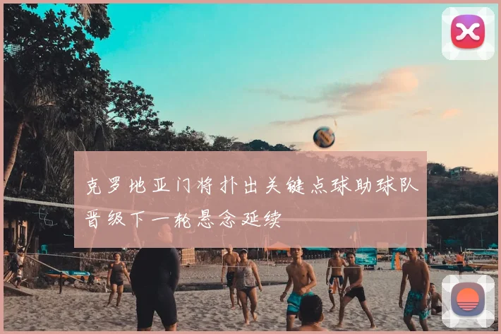 克罗地亚门将扑出关键点球助球队晋级下一轮悬念延续