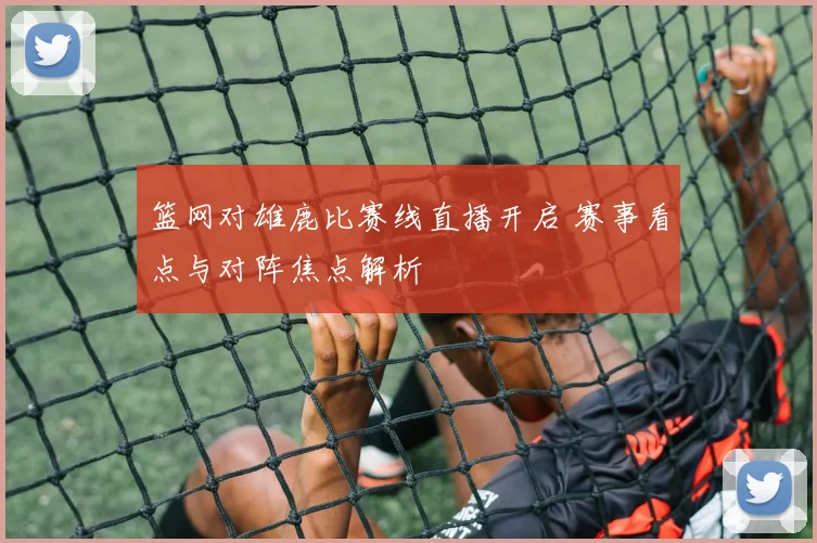 篮网对雄鹿比赛线直播开启 赛事看点与对阵焦点解析