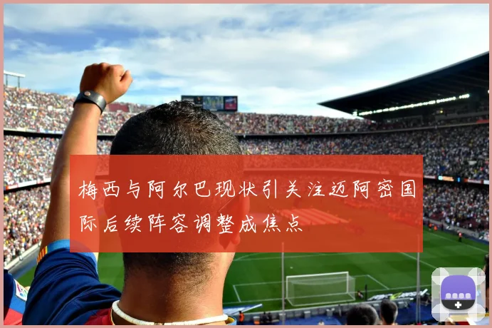 梅西与阿尔巴现状引关注迈阿密国际后续阵容调整成焦点