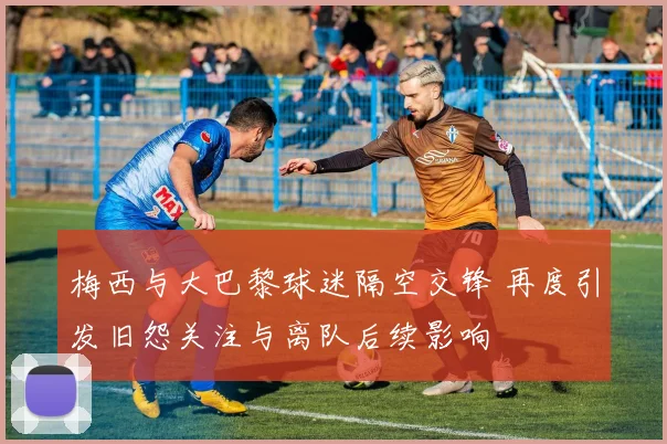 梅西与大巴黎球迷隔空交锋 再度引发旧怨关注与离队后续影响