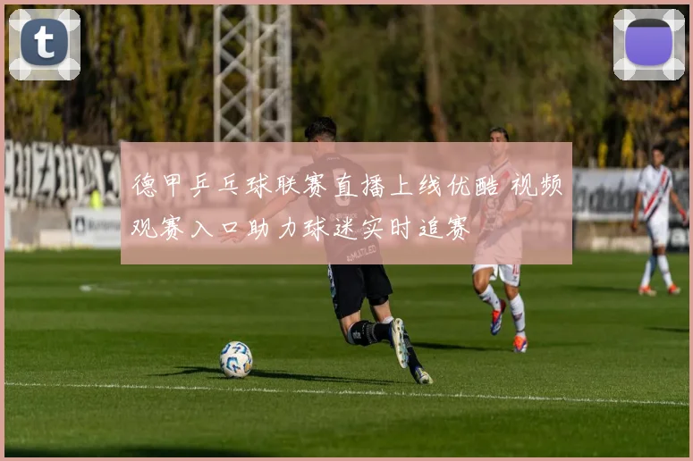 德甲乒乓球联赛直播上线优酷 视频观赛入口助力球迷实时追赛