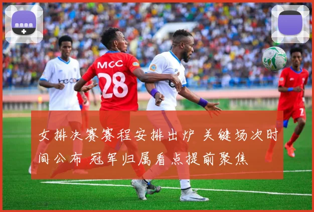 女排决赛赛程安排出炉 关键场次时间公布 冠军归属看点提前聚焦