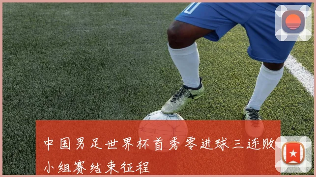 中国男足世界杯首秀零进球三连败小组赛结束征程