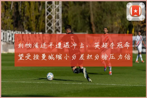 利物浦连平遭遇冲击，英超夺冠希望受挫曼城缩小分差积分榜压力倍增