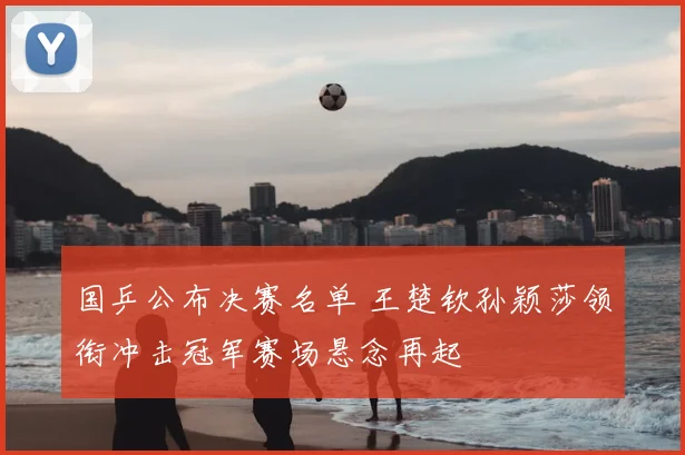 国乒公布决赛名单 王楚钦孙颖莎领衔冲击冠军赛场悬念再起