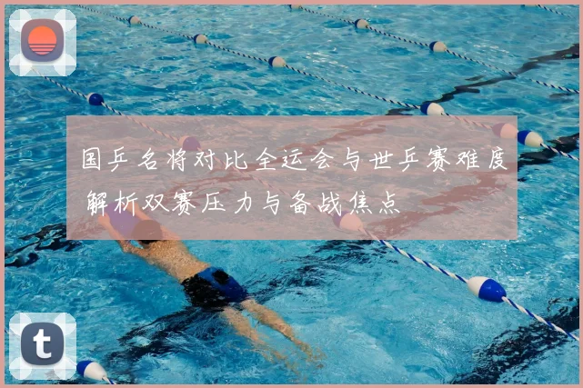 国乒名将对比全运会与世乒赛难度 解析双赛压力与备战焦点