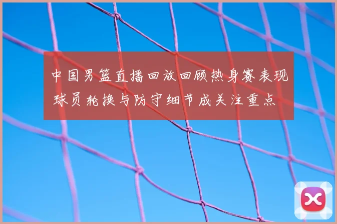 中国男篮直播回放回顾热身赛表现 球员轮换与防守细节成关注重点