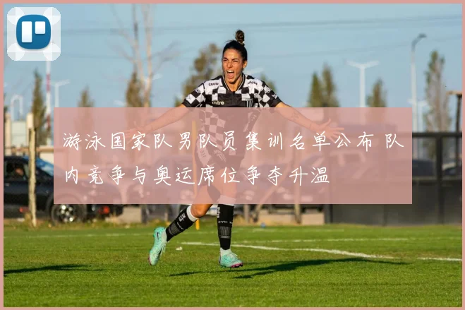 游泳国家队男队员集训名单公布 队内竞争与奥运席位争夺升温