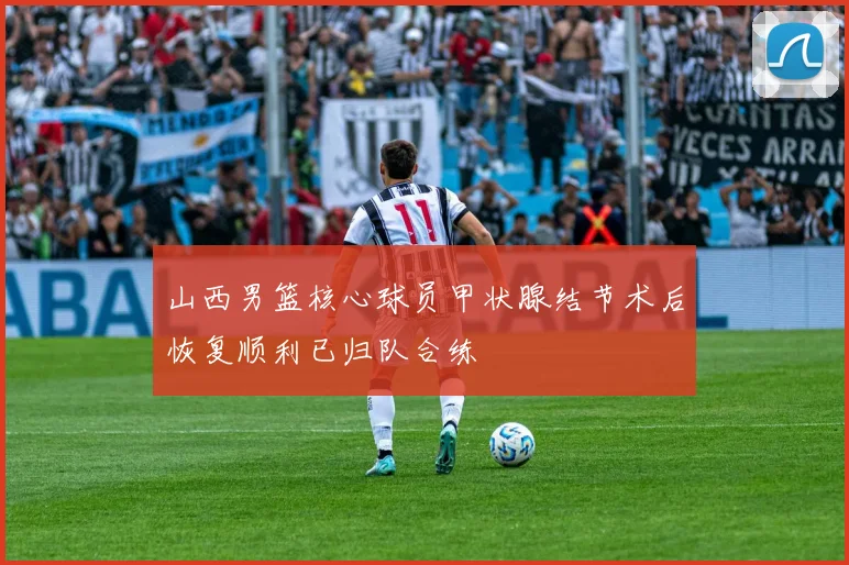 山西男篮核心球员甲状腺结节术后恢复顺利已归队合练