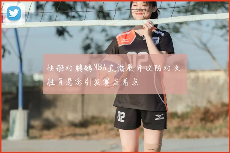 快船对鹈鹕NBA直播展开攻防对决 胜负悬念引发赛后看点