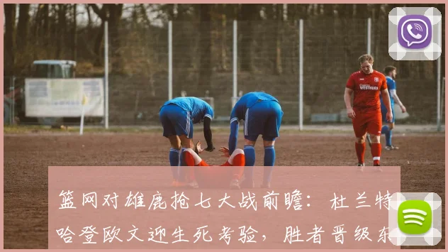 篮网对雄鹿抢七大战前瞻：杜兰特哈登欧文迎生死考验，胜者晋级东部半决赛