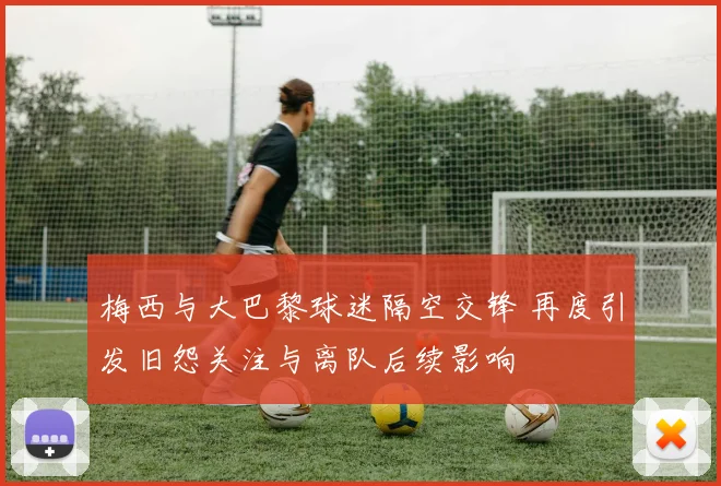 梅西与大巴黎球迷隔空交锋 再度引发旧怨关注与离队后续影响