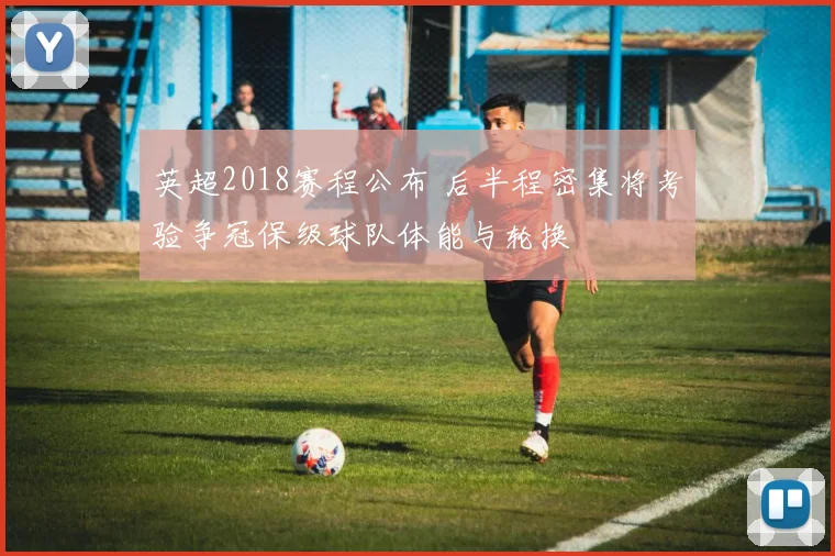 英超2018赛程公布 后半程密集将考验争冠保级球队体能与轮换