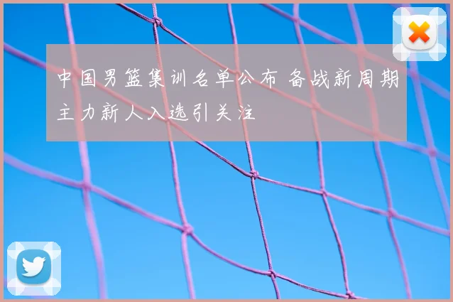 中国男篮集训名单公布 备战新周期主力新人入选引关注