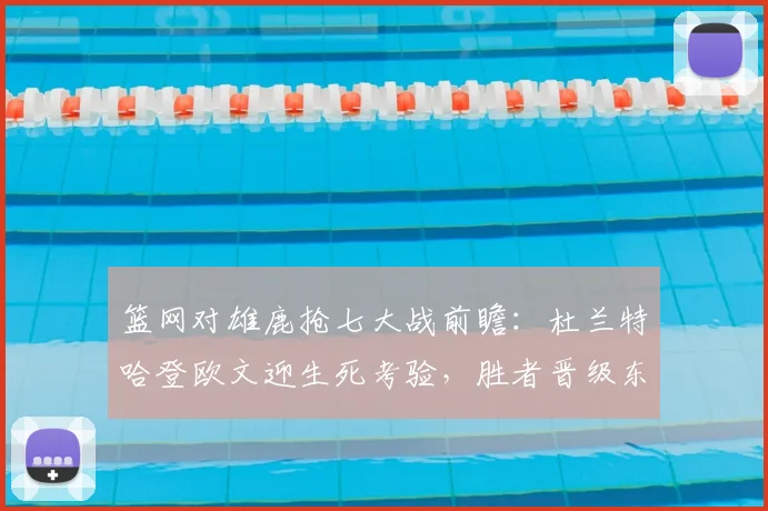 篮网对雄鹿抢七大战前瞻：杜兰特哈登欧文迎生死考验，胜者晋级东部半决赛