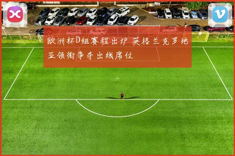 欧洲杯D组赛程出炉 英格兰克罗地亚领衔争夺出线席位