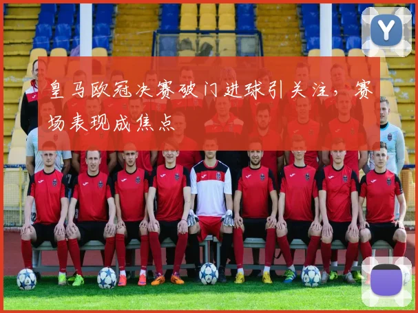 皇马欧冠决赛破门进球引关注,赛场表现成焦点