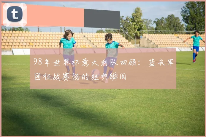 98年世界杯意大利队回顾：蓝衣军团征战赛场的经典瞬间