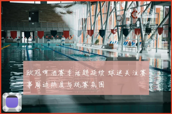 欧冠啤酒赛季话题延续 球迷关注赛事周边热度与观赛氛围
