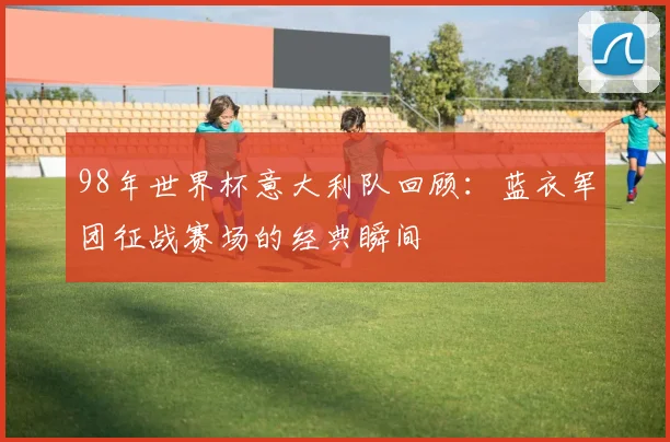 98年世界杯意大利队回顾：蓝衣军团征战赛场的经典瞬间