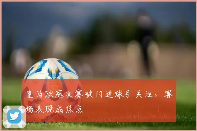 皇马欧冠决赛破门进球引关注，赛场表现成焦点