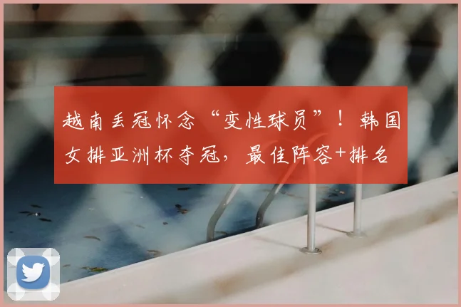 越南丢冠怀念“变性球员”！韩国女排亚洲杯夺冠，最佳阵容+排名