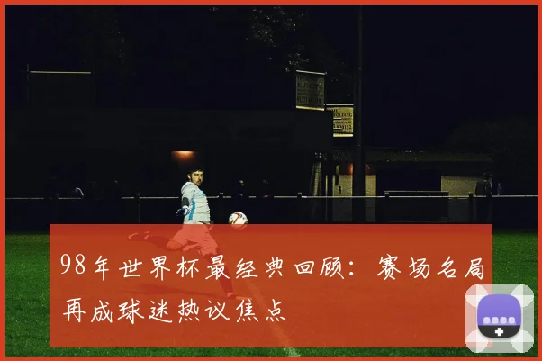 98年世界杯最经典回顾：赛场名局再成球迷热议焦点