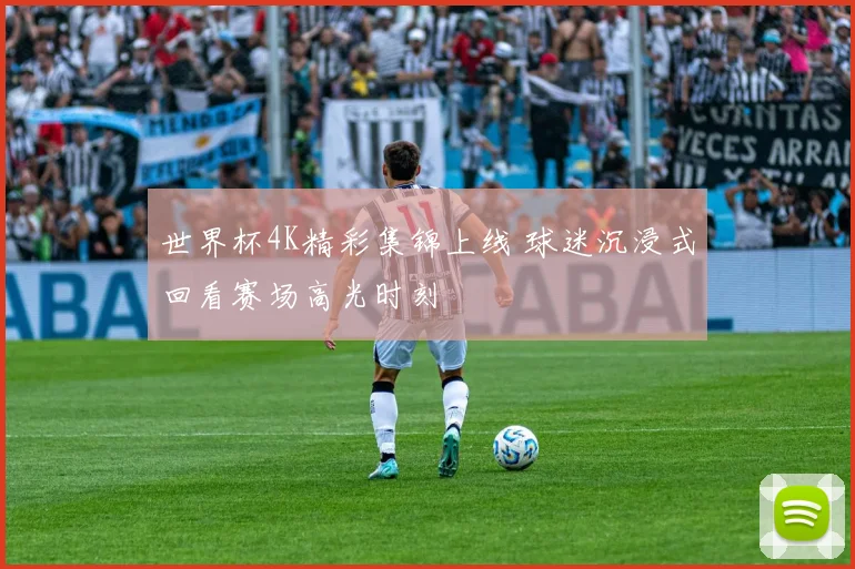 世界杯4K精彩集锦上线 球迷沉浸式回看赛场高光时刻