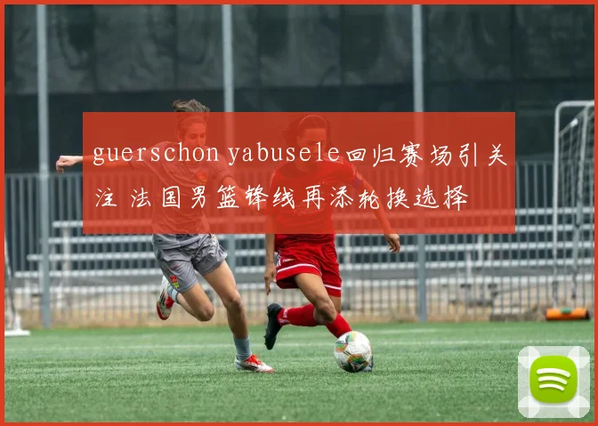 guerschon yabusele回归赛场引关注 法国男篮锋线再添轮换选择