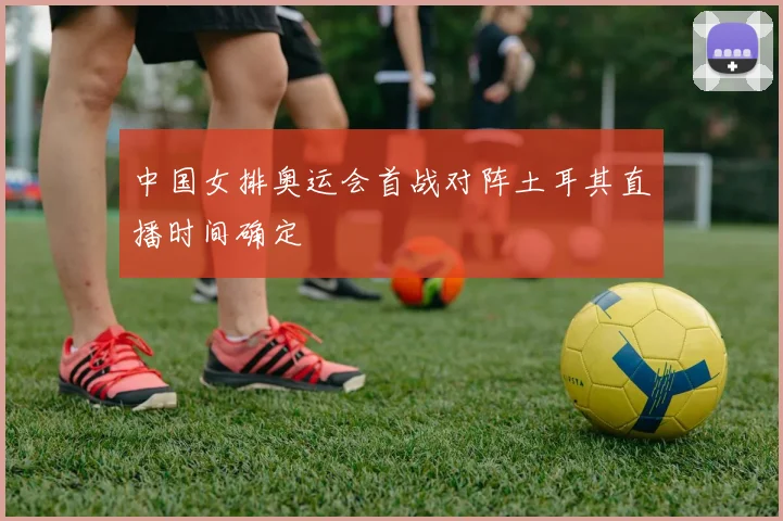 中国女排奥运会首战对阵土耳其直播时间确定