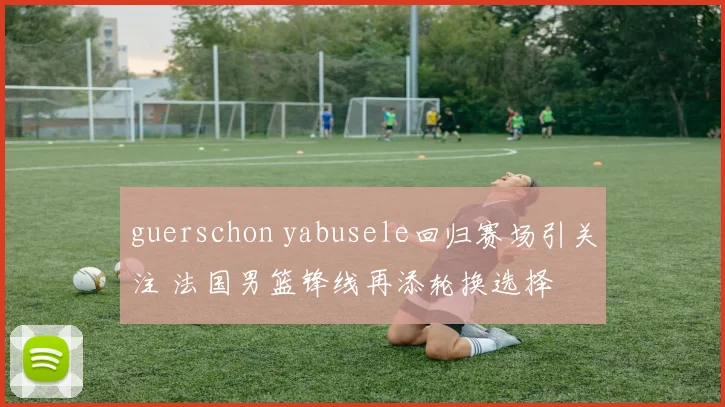 guerschon yabusele回归赛场引关注 法国男篮锋线再添轮换选择