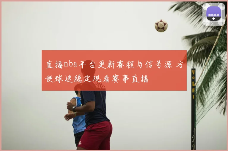 直播nba平台更新赛程与信号源 方便球迷稳定观看赛事直播