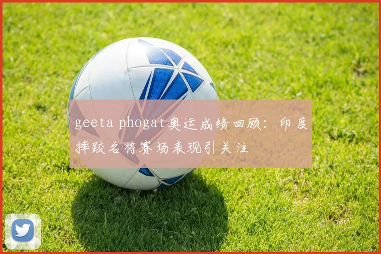 geeta phogat奥运成绩回顾：印度摔跤名将赛场表现引关注