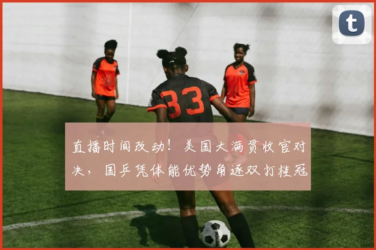 直播时间改动!美国大满贯收官对决,国乒凭体能优势角逐双打桂冠