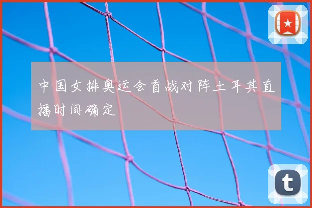 中国女排奥运会首战对阵土耳其直播时间确定