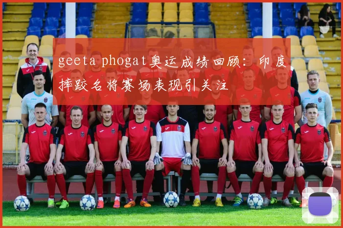 geeta phogat奥运成绩回顾：印度摔跤名将赛场表现引关注